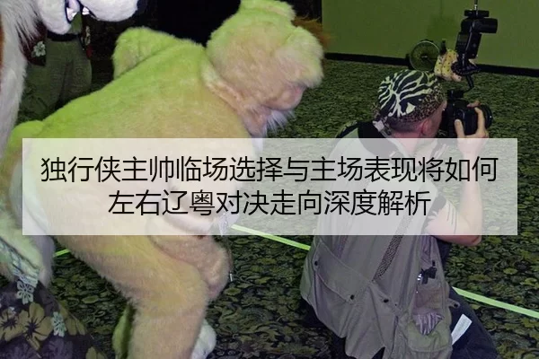 独行侠主帅临场选择与主场表现将如何左右辽粤对决走向深度解析