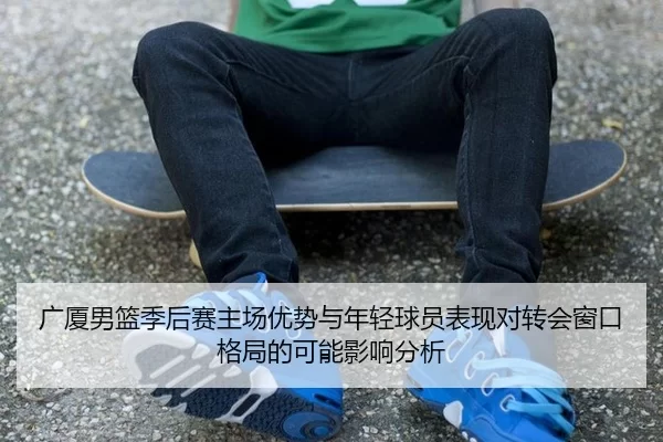 广厦男篮季后赛主场优势与年轻球员表现对转会窗口格局的可能影响分析